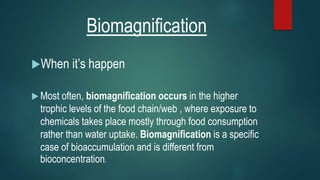 Biomagnification
When it’s happen
 Most often, biomagnification occurs in the higher
trophic levels of the food chain/web , where exposure to
chemicals takes place mostly through food consumption
rather than water uptake. Biomagnification is a specific
case of bioaccumulation and is different from
bioconcentration.
 