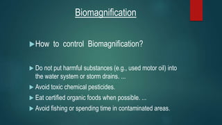 Biomagnification
How to control Biomagnification?
 Do not put harmful substances (e.g., used motor oil) into
the water system or storm drains. ...
 Avoid toxic chemical pesticides.
 Eat certified organic foods when possible. ...
 Avoid fishing or spending time in contaminated areas.
 