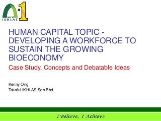 HUMAN CAPITAL TOPIC -
DEVELOPING A WORKFORCE TO
SUSTAIN THE GROWING
BIOECONOMY
Case Study, Concepts and Debatable Ideas

Kenny Ong
Takaful IKHLAS Sdn Bhd
 