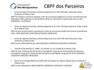 CBPF dos Parceiros
• Centro de Ingeniería Genética y Biotecnología Ave 31 e/ 158 y 190, Rpto. Cubanacán, Playa.
Ciudad de La Habana Cuba
CBPF Formulação e envase de injetáveis: Fator de crescimento epidérmico humano recombinante (pós
liofilizados). 4991 publicado em 26/11/2012 emitido em 25/11/2014 Inspecionado entre os dias
10/09/2012 e 15/10/2012
• Centro de Ingeniería Genética y Biotecnologia Ave 31 e/ 159 y 190, Rpto Cubanacán, Playa. Ciudad
de La Habana Cuba
CBPF Insumos: proteína p64 K recombinante e fator de crescimento epidérmico humano recombinante
52/51. 2969 16/07/2012 15/07/2014 07/02/2011 08/05/2012
• Centro de Ingeniería Genética y Biotecnológica Ave 31 e/ 159 y 190, Rpto Cubanacán, Playa.
Ciudad de La Habana Cuba
CBPF Insumo: Alfainterferona 2b. 1206 19/03/2012 18/03/2014 07/02/2011 01/04/2011
• Instituto Finlay Avenida 27, 19805, La Coronela, La Lisa, Ciudad de La Habana Cuba
CBPF Insumos: Polissacarídeo de Neisseria meningitidis sorogrupo A e Polissacarídeo de Neisseria
meningitidis sorogrupo C e Polissacarídeo de Neisseria meningitidis sorogrupo W. 1074 12/03/2012
11/03/2014 24/01/2011 04/02/2012
• Centro de Inmuologia Molecular (CIM) Calle 216 esquina 15, Reparto Atabey, Playa, Ciudad de la
Habana Cuba
CBPF Insumo: Alfaepoetina 3900 29/08/2011 28/08/2013 31/01/2011 11/05/2011
 