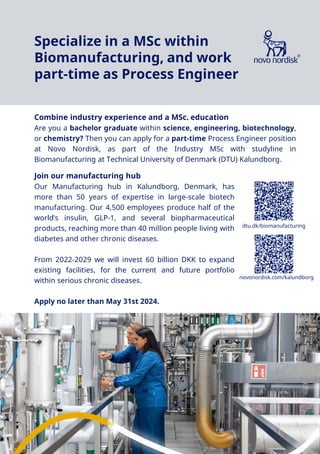 Novo Nordisk®
Combine industry experience and a MSc. education
Are you a bachelor graduate within science, engineering, biotechnology,
or chemistry? Then you can apply for a part-time Process Engineer position
at Novo Nordisk, as part of the Industry MSc with studyline in
Biomanufacturing at Technical University of Denmark (DTU) Kalundborg.
Join our manufacturing hub
Our Manufacturing hub in Kalundborg, Denmark, has
more than 50 years of expertise in large-scale biotech
manufacturing. Our 4,500 employees produce half of the
world’s insulin, GLP-1, and several biopharmaceutical
products, reaching more than 40 million people living with
diabetes and other chronic diseases.
From 2022-2029 we will invest 60 billion DKK to expand
existing facilities, for the current and future portfolio
within serious chronic diseases.
Apply no later than May 31st 2024.
novonordisk.com/kalundborg
dtu.dk/biomanufacturing
Specialize in a MSc within
Biomanufacturing, and work
part-time as Process Engineer
 
