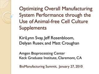 Optimizing Overall Manufacturing
System Performance through the
Use of Animal-free Cell Culture
Supplements
KiriLynn Svay, Jeff Rosenbloom,
Delyan Rusev, and Matt Croughan

Amgen Bioprocessing Center
Keck Graduate Institute, Claremont, CA

BioManufacturing Summit, January 27, 2010
 