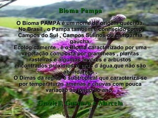 Bioma Pampa O Bioma PAMPA é um nome de origem quéchua. No Brasil , o Pampa também é conhecido como Campos do Sul , Campos Sulinos ou campanha gaúcha. Ecologicamente , é o Bioma caracterizado por uma vegetação composta por gramíneas , plantas rasteiras e algumas árvores e arbustos encontrados próximos a  arus d`água,que não são abundantes . O Dimas da região é subtropical que caracteriza-se por temperaturas amenas e chuvas com pouca variação ao longo do ano.  Grazieli, Gustavo e Marcela 