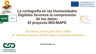 La cartografía en las Humanidades
Digitales favorece la comprensión
de los datos:
El proyecto BIO-MAPS
Dra. María Luisa de Lázaro Torres, UNED
Dr. Isaac Buzo Sánchez, IES San Roque y coordinador del proyecto
www.biomaps.eu
 