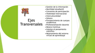 Ejes
Transversales
• Gestión de la información
• Movilidad estudiantil
• Convenios de participación
• Visibilidad internacional
• Interculturalidad
• Género
• Fortalecimiento de cuerpos
académicos
• Profesionalización docente
• Mejora Continua
• Impulso al pensamiento
científico
• Mejoramiento del entorno
virtual de aprendizaje
 