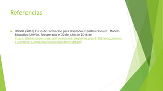 Referencias
 UNIVIM (2016) Curso de Formación para Diseñadores Instruccionales: Modelo
Educativo UNIVIM. Recuperado el 20 de julio de 2016 de
http://formacioncontinua.univim.edu.mx/pluginfile.php/11362/mod_resourc
e/content/1/Modelo%20educativo%20UNIVIM.pdf
 