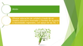 Misión
Ofrecer educación de calidad a través de un
modelo educativo innovador y flexible de acuerdo
a necesidades regionales, con apoyo de las TIC´s
 