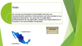 Visión
Ser una de las principales universidades del país con
reconocimiento nacional e internacional, por alta calidad en sus
programas educativos, así como por la capacidad y
profesionalismo de sus egresados, dando una mayorcobertura e
inclusión a las comunidades marginadas
 
