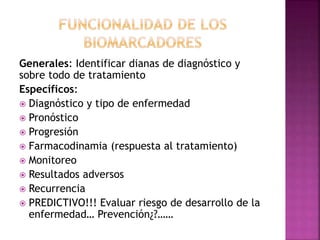 Generales: Identificar dianas de diagnóstico y
sobre todo de tratamiento
Específicos:
 Diagnóstico y tipo de enfermedad
 Pronóstico
 Progresión
 Farmacodinamia (respuesta al tratamiento)
 Monitoreo
 Resultados adversos
 Recurrencia
 PREDICTIVO!!! Evaluar riesgo de desarrollo de la
enfermedad… Prevención¿?……
 