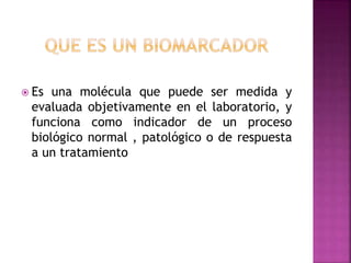  Es una molécula que puede ser medida y
evaluada objetivamente en el laboratorio, y
funciona como indicador de un proceso
biológico normal , patológico o de respuesta
a un tratamiento
 