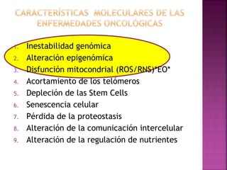 1. Inestabilidad genómica
2. Alteración epigenómica
3. Disfunción mitocondrial (ROS/RNS)*EO*
4. Acortamiento de los telómeros
5. Depleción de las Stem Cells
6. Senescencia celular
7. Pérdida de la proteostasis
8. Alteración de la comunicación intercelular
9. Alteración de la regulación de nutrientes
 