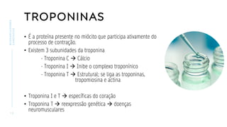 TROPONINAS
• É a proteína presente no miócito que participa ativamente do
processo de contração.
• Existem 3 subunidades da troponina
- Troponina C → Cálcio
- Troponina I → Inibe o complexo troponínico
- Troponina T → Estrutural; se liga as troponinas,
tropomiosina e actina
• Troponina I e T → específicas do coração
• Troponina T → reexpressão genética → doenças
neuromusculares
1 3
BIOMARCADORES
CARDÍACOS
 