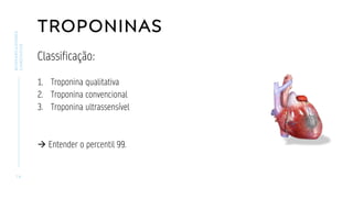 TROPONINAS
Classificação:
1. Troponina qualitativa
2. Troponina convencional
3. Troponina ultrassensível
→ Entender o percentil 99.
1 4
BIOMARCADORES
CARDÍACOS
 