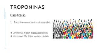 TROPONINAS
Classificação:
1. Troponina convencional vs ultrassensível
→ Convencional: 20 a 50% da população estudada
→ Ultrassensível: 50 a 95% da população estudada
1 5
BIOMARCADORES
CARDÍACOS
 