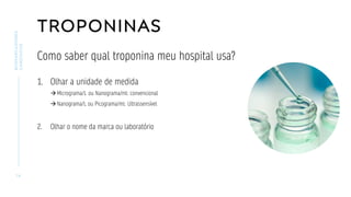 TROPONINAS
Como saber qual troponina meu hospital usa?
1. Olhar a unidade de medida
→Micrograma/L ou Nanograma/ml: convencional
→Nanograma/L ou Picograma/ml: Ultrassensível
2. Olhar o nome da marca ou laboratório
1 6
BIOMARCADORES
CARDÍACOS
 