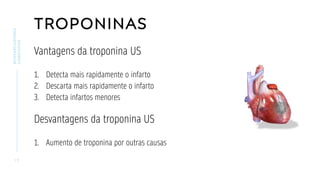 TROPONINAS
Vantagens da troponina US
1. Detecta mais rapidamente o infarto
2. Descarta mais rapidamente o infarto
3. Detecta infartos menores
Desvantagens da troponina US
1. Aumento de troponina por outras causas
1 7
BIOMARCADORES
CARDÍACOS
 