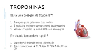 TROPONINAS
Basta uma dosagem de troponina??
1. Em regras gerais, pelo menos duas medidas
2. É necessário entender o comportamento dessa troponina
3. Variações relevantes → mais de 20% entre as dosagens
Em quanto tempo devo repetir?
1. Depende!! Vai depender de qual troponina é!!
2. Por ex: convencional → 0h, 3h, 6h e 9h / US → 0h, 01h ou
02h
2 3
BIOMARCADORES
CARDÍACOS
 