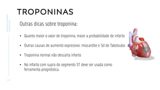 TROPONINAS
2 9
BIOMARCADORES
CARDÍACOS
Outras dicas sobre troponina:
• Quanto maior o valor de troponina, maior a probabilidade de infarto
• Outras causas de aumento expressivo: miocardite e Sd de Takotsubo
• Troponina normal não descarta infarto
• No infarto com supra do segmento ST deve ser usada como
ferramenta prognóstica.
 