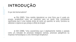 INTRODUÇÃO
O que são biomarcadores?
→ FDA (1992): “Uma medida laboratorial ou sinal físico que é usado em
ensaios terapêuticos como um substituto para um ponto final clinicamente
significativo que é uma medida direta de como um paciente se sente, funciona ou
sobrevive e espera-se que preveja o efeito da terapia”
→ NIH (1998): “Uma característica que é objetivamente medida e avaliada
como um indicador de processos biológicos normais, processos patogênicos ou
respostas farmacológicas a uma intervenção terapêutica”.
3
BIOMARCADORES
CARDÍACOS
 