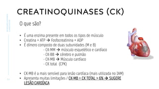 CREATINOQUINASES (CK)
3 2
BIOMARCADORES
CARDÍACOS
O que são?
• É uma enzima presente em todos os tipos de músculo
• Creatina + ATP → Fosfocreatinina + ADP
• É dímero composto de duas subunidades (M e B)
- CK-MM → músculo esquelético e cardíaco
- CK-BB → cérebro e pulmão
- CK-MB → Músculo cardíaco
- CK total (CPK)
• CK-MB é a mais sensível para lesão cardíaca (mais utilizada no IAM)
• Apresenta muitas limitações / CK-MB ÷ CK TOTAL > 6% → SUGERE
LESÃO CARDÍACA
 