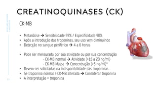 CREATINOQUINASES (CK)
3 3
BIOMARCADORES
CARDÍACOS
CK-MB
• Metanálise → Sensibilidade 97% / Especificidade 90%
• Após a introdução das troponinas, seu uso vem diminuindo
• Detecção no sangue periférico → 4 a 6 horas
• Pode ser mensurada por sua atividade ou por sua concentração
- CK-MB normal → Atividade (>15 a 20 ng/ml)
- CK-MB Massa → Concentração (>5 ng/ml)*
• Devem ser solicitadas na indisponibilidade das troponinas
• Se troponina normal e CK-MB alterada → Considerar troponina
• A interpretação = troponina
 