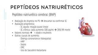 PEPTÍDEOS NATRIURÉTICOS
4 1
BIOMARCADORES
CARDÍACOS
Peptídeo natriurético cerebral (BNP)
• Avaliação de dispneia no PS → descartar ou confirmar IC
• Avaliação prognóstica
- IC aguda: relação quase linear
- IC crônica: cada aumento 100 pg/ml → 35% RR morte
• Valores normais → > idade e mulheres
• Outras causas de aumento:
- Doença coronariana e Valvopatias
- HAP
- Sepse
- DRC
- Uso de Sacubitril-Valsartana
 