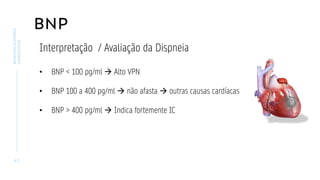 BNP
4 3
BIOMARCADORES
CARDÍACOS
Interpretação / Avaliação da Dispneia
• BNP < 100 pg/ml → Alto VPN
• BNP 100 a 400 pg/ml → não afasta → outras causas cardíacas
• BNP > 400 pg/ml → Indica fortemente IC
 
