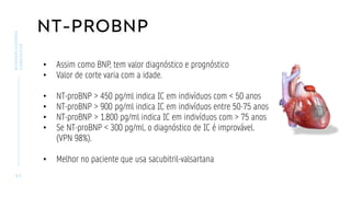NT-PROBNP
4 5
BIOMARCADORES
CARDÍACOS
• Assim como BNP, tem valor diagnóstico e prognóstico
• Valor de corte varia com a idade.
• NT-proBNP > 450 pg/ml indica IC em indivíduos com < 50 anos
• NT-proBNP > 900 pg/ml indica IC em indivíduos entre 50-75 anos
• NT-proBNP > 1.800 pg/ml indica IC em indivíduos com > 75 anos
• Se NT-proBNP < 300 pg/ml, o diagnóstico de IC é improvável.
(VPN 98%).
• Melhor no paciente que usa sacubitril-valsartana
 