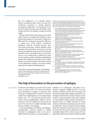Comment
782 www.thelancet.com/neurology Vol 15 July 2016
sites. This collaboration is an important advance
towards consolidating viable markers and tools from
translational neuroscience to develop diagnostic
and prognostic applications. To bring beneﬁts of this
research to patients and their carers and families, these
markers will need to be validated in prospective clinical
studies.
Although careful behavioural assessment by trained
experts remains the accepted gold standard to assess
patients with disorders of consciousness,11
ﬁndings from
fMRI12
and EEG9,10
studies show characteristic diﬀerences
in resting brain activity between unresponsive
wakefulness syndrome, minimally conscious state,
and normal consciousness. However, deﬁnitive neural
signatures of the potential for, and recovery of, normal
consciousness after brain injury areyet to be conclusively
identiﬁed. Di Perri and colleagues take us a bit further,
and are to be complimented on gathering the large
cohorts of patients and the outstanding methodological
expertise that enabled the generation of these results.
However, we need to ﬁnd ways in which these methods
can be implemented routinely in any clinical context,
and for decision support in individual patients.
Srivas Chennu, Emmanuel A Stamatakis, *David K Menon
Division of Neurosurgery (SC) and Division of Anaesthesia (EAS,
DKM), University of Cambridge, Cambridge Biomedical Campus,
Cambridge CB2 0QQ, UK
dkm13@cam.ac.uk
The help of biomarkers in the prevention of epilepsy
The lifetime risk of epilepsy is 2%, but the risk of a single
seizure is as high as 10%.1
The mechanisms pertinent
to the development of epilepsy, or progression after
the disease is established, both of which are subsumed
under the term epileptogenesis, are not known. Despite
ﬁndings from over 30 preclinical proof-of-concept
studies showing antiepileptogenic eﬀects of various
treatments, none has translated into clinical trials, and
none of the more than 20 available antiepileptic drugs
prevents, modiﬁes, or cures epilepsy.
In The Lancet Neurology, Asla Pitkänen and colleagues2
comprehensively summarise attempts to develop
biomarkers for epileptogenesis that can be used to
reliably identify the presence, severity, progression, or
localisation of an epileptogenic abnormality. From a
clinician’s standpoint, probably the best, if not only,
biomarker in epilepsy is a seizure, which, according to the
International League Against Epilepsy classiﬁcation,3
can
be diagnostic after the ﬁrst occurrence. However, seizures
are akin to a raised temperature—they are the symptom
of myriad diﬀerent diseases. Neither self-reported nor
observed seizures are reliable biomarkers of disease
activity4
but, otherthan seizure frequency, we do not have
an independent measure of disease severity for epilepsy.
Rather than waiting for the next seizure to occur, we need
biomarkers that can be used to substitute for a clinically
meaningful endpoint that is a direct measure of how a
patient feels and functions and that can predict the eﬀect
We declare no competing interests.We are supported by funding fromtheUK
National Institute for Health Research (NIHR), as part oftheAcute Brain Injury and
RepairTheme oftheCambridge Biomedical ResearchCentre, and a grant fromthe
James S McDonnell Foundation. DKM is supported by an NIHR Senior Investigator
award. SC is funded by a grant fromthe EvelynTrust (Cambridge,UK).
1 Di Perri C, Bahri MA, Amico E, et al. Neural correlates of consciousness in
patients who have emerged from minimally conscious state:
a cross-sectional multimodal imaging study. Lancet Neurol 2016; published
online April 27. http://dx.doi.org/10.1016/S1474-4422(16)00111-3.
2 Vanhaudenhuyse A, Demertzi A, Schabus M, et al.Two distinct neuronal
networks mediate the awareness of environment and of self.
J Cogn Neurosci 2010; 23: 570–78.
3 Stender J, Gosseries O, Bruno M-A, et al. Diagnostic precision of PET
imaging and functional MRI in disorders of consciousness: a clinical
validation study. Lancet 2014; 384: 514–22.
4 Baars BJ.The conscious access hypothesis: origins and recent evidence.
Trends Cogn Sci 2002; 6: 47–52.
5 Dehaene S, Changeux J-P. Experimental and theoretical approaches to
conscious processing. Neuron 2011; 70: 200–27.
6 Vatansever D, Menon DK, Manktelow AE, Sahakian BJ, Stamatakis EA.
Default mode dynamics for global functional integration. J Neurosci 2015;
35: 15254–62.
7 Williams ST, Conte MM, Goldﬁne AM, et al. Common resting brain
dynamics indicate a possible mechanism underlying zolpidem response in
severe brain injury. eLife 2013; 2: e01157.
8 Thibaut A, Bruno MA, Ledoux D, Demertzi A, Laureys S. tDCS in patients
with disorders of consciousness: sham-controlled randomized
double-blind study. Neurology 2014; 82: 1112–18.
9 Chennu S, Finoia P, Kamau E, et al. Spectral signatures of reorganised brain
networks in disorders of consciousness. PLoS Comput Biol 2014;
10: e1003887.
10 Sitt JD, King JR, El Karoui I, et al. Large scale screening of neural signatures
of consciousness in patients in a vegetative or minimally conscious state.
Brain 2014; 137: 2258–70.
11 Turner-Stokes L. Prolonged disorders of consciousness: new national
clinical guidelines from the Royal College of Physicians, London. Clin Med
2014; 14: 4–5.
12 Demertzi A, Antonopoulos G, Heine L, et al. Intrinsic functional
connectivity diﬀerentiates minimally conscious from unresponsive
patients. Brain 2015; 138: 2619–31.
See Review page 843
 
