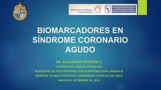BIOMARCADORES EN
SÍNDROME CORONARIO
AGUDO
DR. ALEJANDRO PAREDES C.
CARDIÓLOGO UNIDAD CORONARIA
RESIDENTE DE ELECTROFISIOLOGÍA & ARRITMOLOGÍA CARDIACA
HOSPITAL CLÍNICO PONTIFICIA UNIVERSIDAD CATÓLICA DE CHILE
SANTIAGO, DICIEMBRE 05, 2015.
 