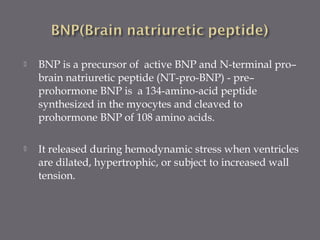  BNP is a precursor of active BNP and N-terminal pro–
brain natriuretic peptide (NT-pro-BNP) - pre–
prohormone BNP is a 134-amino-acid peptide
synthesized in the myocytes and cleaved to
prohormone BNP of 108 amino acids.
 It released during hemodynamic stress when ventricles
are dilated, hypertrophic, or subject to increased wall
tension.
 