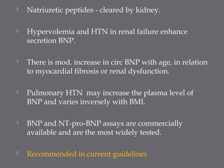 Natriuretic peptides - cleared by kidney.
 Hypervolemia and HTN in renal failure enhance
secretion BNP.
 There is mod. increase in circ BNP with age, in relation
to myocardial fibrosis or renal dysfunction.
 Pulmonary HTN may increase the plasma level of
BNP and varies inversely with BMI.
 BNP and NT-pro-BNP assays are commercially
available and are the most widely tested.
 Recommended in current guidelines
 