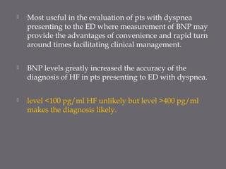  Most useful in the evaluation of pts with dyspnea
presenting to the ED where measurement of BNP may
provide the advantages of convenience and rapid turn
around times facilitating clinical management.
 BNP levels greatly increased the accuracy of the
diagnosis of HF in pts presenting to ED with dyspnea.
 level <100 pg/ml HF unlikely but level >400 pg/ml
makes the diagnosis likely.
 