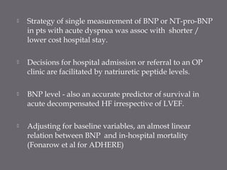  Strategy of single measurement of BNP or NT-pro-BNP
in pts with acute dyspnea was assoc with shorter /
lower cost hospital stay.
 Decisions for hospital admission or referral to an OP
clinic are facilitated by natriuretic peptide levels.
 BNP level - also an accurate predictor of survival in
acute decompensated HF irrespective of LVEF.
 Adjusting for baseline variables, an almost linear
relation between BNP and in-hospital mortality
(Fonarow et al for ADHERE)
 