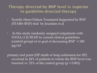  Systolic Heart Failure Treatment Supported by BNP
(STARS–BNP) trial by Jourdain et al
 In this study randomly assigned outpatients with
NYHA cl II/III HF to current clinical guidelines
(control group) or to goal of decreasing BNP < 100
pg/ml
primary end point (HF death or hosp admission for HF)
occurred in 24% of patients in whom the BNP level was
lowered vs 52% of the control group (p < 0.001)
 