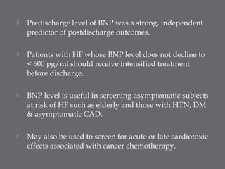  Predischarge level of BNP was a strong, independent
predictor of postdischarge outcomes.
 Patients with HF whose BNP level does not decline to
< 600 pg/ml should receive intensified treatment
before discharge.
 BNP level is useful in screening asymptomatic subjects
at risk of HF such as elderly and those with HTN, DM
& asymptomatic CAD.
 May also be used to screen for acute or late cardiotoxic
effects associated with cancer chemotherapy.
 