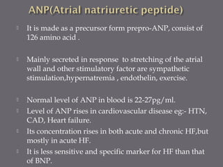  It is made as a precursor form prepro-ANP, consist of
126 amino acid .
 Mainly secreted in response to stretching of the atrial
wall and other stimulatory factor are sympathetic
stimulation,hypernatremia , endothelin, exercise.
 Normal level of ANP in blood is 22-27pg/ml.
 Level of ANP rises in cardiovascular disease eg:- HTN,
CAD, Heart failure.
 Its concentration rises in both acute and chronic HF,but
mostly in acute HF.
 It is less sensitive and specific marker for HF than that
of BNP.
 