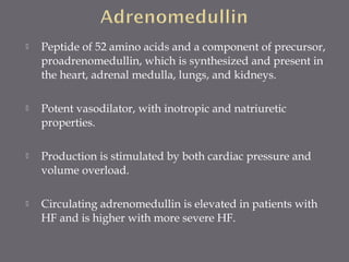  Peptide of 52 amino acids and a component of precursor,
proadrenomedullin, which is synthesized and present in
the heart, adrenal medulla, lungs, and kidneys.
 Potent vasodilator, with inotropic and natriuretic
properties.
 Production is stimulated by both cardiac pressure and
volume overload.
 Circulating adrenomedullin is elevated in patients with
HF and is higher with more severe HF.
 