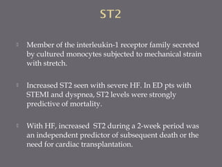  Member of the interleukin-1 receptor family secreted
by cultured monocytes subjected to mechanical strain
with stretch.
 Increased ST2 seen with severe HF. In ED pts with
STEMI and dyspnea, ST2 levels were strongly
predictive of mortality.
 With HF, increased ST2 during a 2-week period was
an independent predictor of subsequent death or the
need for cardiac transplantation.
 
