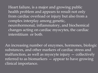 Heart failure, is a major and growing public
health problem and appears to result not only
from cardiac overload or injury but also from a
complex interplay among genetic,
neurohormonal, inflammatory, and biochemical
changes acting on cardiac myocytes, the cardiac
interstitium or both.
An increasing number of enzymes, hormones, biologic
substances, and other markers of cardiac stress and
malfunction, as well as myocyte injury — collectively
referred to as biomarkers — appear to have growing
clinical importance.
 