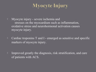  Myocyte injury - severe ischemia and
stresses on the myocardium such as inflammation,
oxidative stress and neurohormonal activation causes
myocyte injury.
 Cardiac troponins T and I - emerged as sensitive and specific
markers of myocyte injury.
 Improved greatly the diagnosis, risk stratification, and care
of patients with ACS.
 