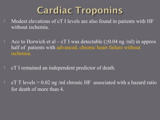  Modest elevations of cT I levels are also found in patients with HF
without ischemia.
 Acc to Horwich et al – cT I was detectable (≥0.04 ng /ml) in approx
half of patients with advanced, chronic heart failure without
ischemia.
 cT I remained an independent predictor of death.
 cT T levels > 0.02 ng /ml chronic HF associated with a hazard ratio
for death of more than 4.
 