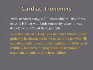  with standard assay, c T T detectable in 10% of pts
chronic HF but with high-sensitivity assay, it was
detectable in 92% of these patients
 As sensitivity of c T analysis increases further, it will
probably be detectable in the most of the pts with HF
and along with the natriuretic peptides it will be used
routinely to assess the prognosis and response to
treatment of patients with heart failure.
 