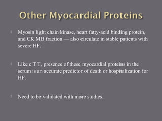  Myosin light chain kinase, heart fatty-acid binding protein,
and CK MB fraction — also circulate in stable patients with
severe HF.
 Like c T T, presence of these myocardial proteins in the
serum is an accurate predictor of death or hospitalization for
HF.
 Need to be validated with more studies.
 