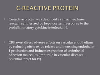  C-reactive protein was described as an acute-phase
reactant synthesized by hepatocytes in response to the
proinflammatory cytokine interleukin-6.
 CRP exert direct adverse effects on vascular endothelium
by reducing nitric-oxide release and increasing endothelin-
1 production and Induces expression of endothelial
adhesion molecules (impt role in vascular diseases –
potential target for tx).
 