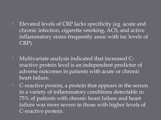  Elevated levels of CRP lacks specificity (eg acute and
chronic infection, cigarette smoking, ACS, and active
inflammatory states frequently assoc with inc levels of
CRP).
 Multivariate analysis indicated that increased C-
reactive protein level is an independent predictor of
adverse outcomes in patients with acute or chronic
heart failure.
 C-reactive protein, a protein that appears in the serum
in a variety of inflammatory conditions detectable in
75% of patients with chronic heart failure and heart
failure was more severe in those with higher levels of
C-reactive protein.
 