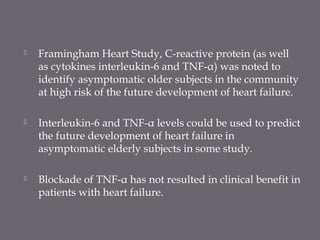  Framingham Heart Study, C-reactive protein (as well
as cytokines interleukin-6 and TNF-α) was noted to
identify asymptomatic older subjects in the community
at high risk of the future development of heart failure.
 Interleukin-6 and TNF-α levels could be used to predict
the future development of heart failure in
asymptomatic elderly subjects in some study.
 Blockade of TNF-α has not resulted in clinical benefit in
patients with heart failure.
 
