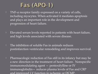  TNF-α receptor family expressed on a variety of cells,
including myocytes. When activated it mediates apoptosis
and plays an important role in the development and
progression of heart failure.
 Elevated serum levels reported in patients with heart failure,
and high levels associated with severe disease.
 The inhibition of soluble Fas in animals reduces
postinfarction ventricular remodeling and improves survival.
 Pharmacologic reduction of Fas still in its infancy but may be
a new direction in the treatment of heart failure. Nonspecific
immunomodulating agent — pentoxifylline or IV
immunoglobulin— reduces plasma levels of Fas and CRP
and improved LV function in ischemic or DCMP.
 