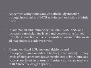  Assoc with arrhythmias and endothelial dysfunction
through inactivation of NOS activity and reduction of nitric
oxide.
 Inflammation and immune activation, RAAS , SNS and
increased catecholamine levels and peroxynitrite formed
from the interaction of the superoxide anion and nitric oxide
all may increase oxidative stress.
 Plasma-oxidized LDL, malondialdehyde and
myeloperoxidase (an index of leukocyte activation), urinary
levels of biopyrrins (oxidative metabolites of bilirubin), and
isoprostane levels in plasma and urine - surrogate markers
of ROS(reactive oxygen species).
 