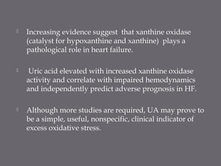  Increasing evidence suggest that xanthine oxidase
(catalyst for hypoxanthine and xanthine) plays a
pathological role in heart failure.
 Uric acid elevated with increased xanthine oxidase
activity and correlate with impaired hemodynamics
and independently predict adverse prognosis in HF.
 Although more studies are required, UA may prove to
be a simple, useful, nonspecific, clinical indicator of
excess oxidative stress.
 
